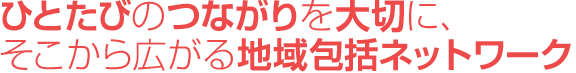 ひとたびのつながりを大切に、そこから広がる地域包括ネットワーク