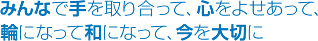 みんなで手と取り合って、心をよせあって、輪になって和になって、今を大切に