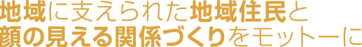 地域に支えられた地域住民と顔の見える関係づくりを モットーに 