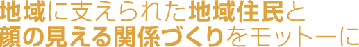 地域に支えられた地域住民と顔の見える関係づくりを
モットーに
